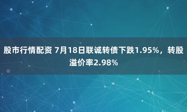 股市行情配资 7月18日联诚转债下跌1.95%，转股溢价率2.98%
