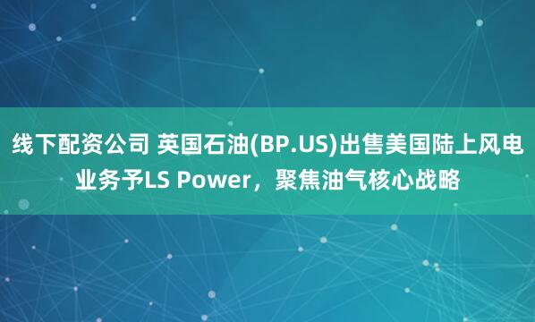 线下配资公司 英国石油(BP.US)出售美国陆上风电业务予LS Power，聚焦油气核心战略