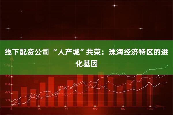 线下配资公司 “人产城”共荣:珠海经济特区的进化基因