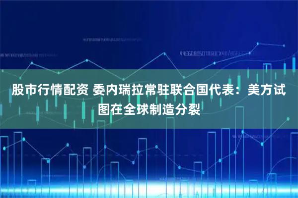 股市行情配资 委内瑞拉常驻联合国代表：美方试图在全球制造分裂