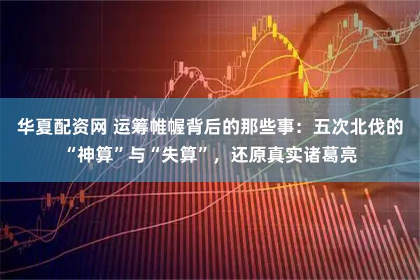 华夏配资网 运筹帷幄背后的那些事：五次北伐的“神算”与“失算”，还原真实诸葛亮