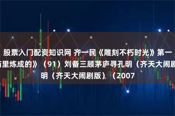 股票入门配资知识网 齐一民《雕刻不朽时光》第一部《钢铁是庙里炼成的》（91）刘备三顾茅庐寻孔明（齐天大闹剧版）（2007
