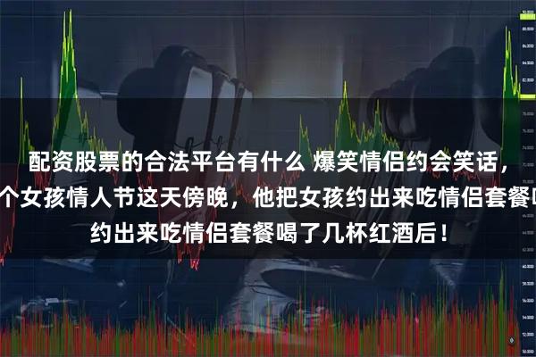 配资股票的合法平台有什么 爆笑情侣约会笑话，哥们儿喜欢上一个女孩情人节这天傍晚，他把女孩约出来吃情侣套餐喝了几杯红酒后！