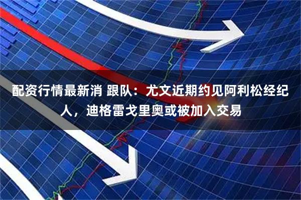 配资行情最新消 跟队：尤文近期约见阿利松经纪人，迪格雷戈里奥或被加入交易