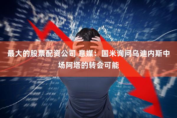最大的股票配资公司 意媒：国米询问乌迪内斯中场阿塔的转会可能