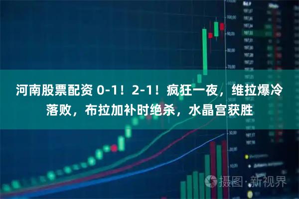 河南股票配资 0-1!2-1!疯狂一夜,维拉爆冷落败,布拉加补时绝杀,水晶宫获胜