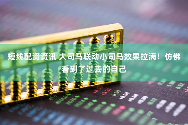 短线配资资讯 大司马联动小司马效果拉满!仿佛看到了过去的自己