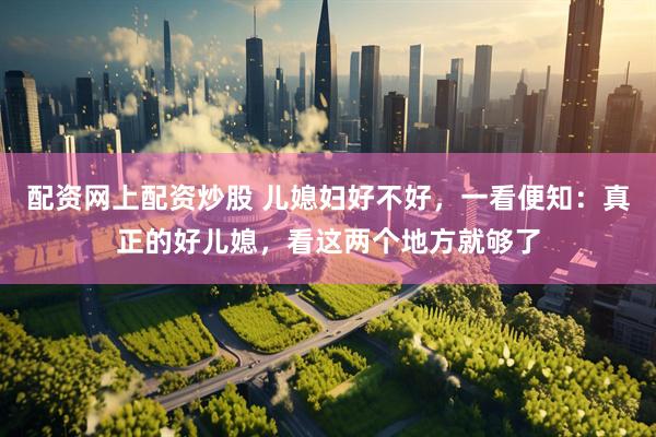 配资网上配资炒股 儿媳妇好不好，一看便知：真正的好儿媳，看这两个地方就够了