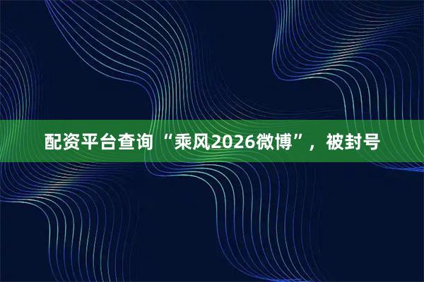 配资平台查询 “乘风2026微博”,被封号