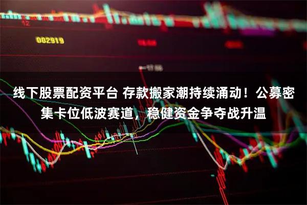线下股票配资平台 存款搬家潮持续涌动！公募密集卡位低波赛道，稳健资金争夺战升温