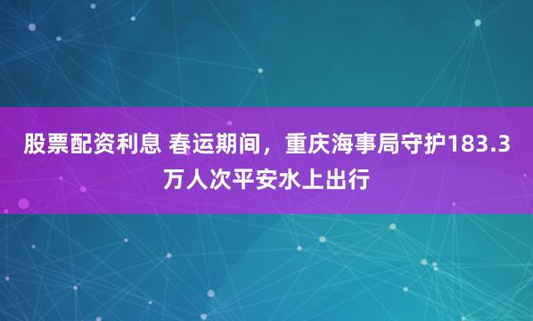 股票配资利息 春运期间，重庆海事局守护183.3万人次平安水上出行
